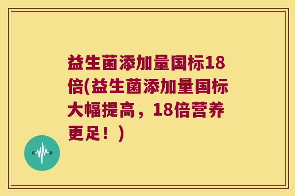 益生菌添加量国标18倍(益生菌添加量国标大幅提高，18倍营养更足！)