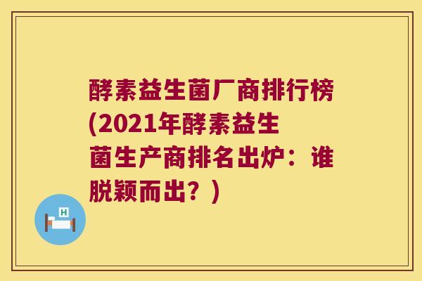 酵素益生菌厂商排行榜(2021年酵素益生菌生产商排名出炉：谁脱颖而出？)