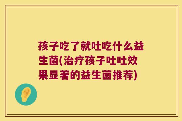 孩子吃了就吐吃什么益生菌(治疗孩子吐吐效果显著的益生菌推荐)