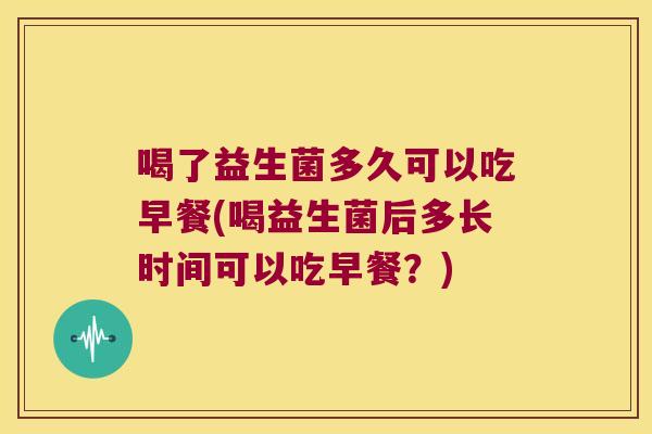 喝了益生菌多久可以吃早餐(喝益生菌后多长时间可以吃早餐？)