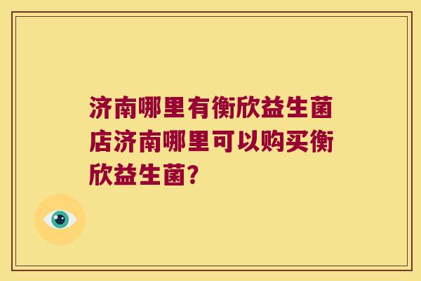 济南哪里有衡欣益生菌店济南哪里可以购买衡欣益生菌？