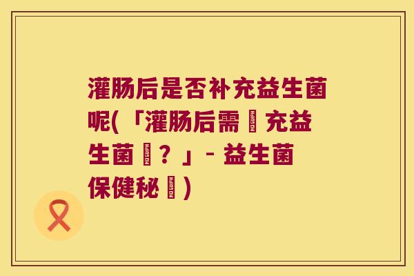 灌肠后是否补充益生菌呢(「灌肠后需補充益生菌嗎？」- 益生菌保健秘訣)