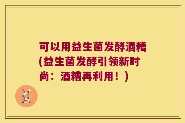 可以用益生菌发酵酒糟(益生菌发酵引领新时尚：酒糟再利用！)