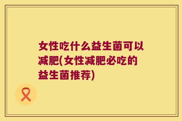 女性吃什么益生菌可以减肥(女性减肥必吃的益生菌推荐)