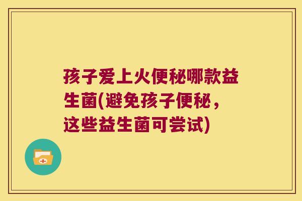 孩子爱上火便秘哪款益生菌(避免孩子便秘，这些益生菌可尝试)