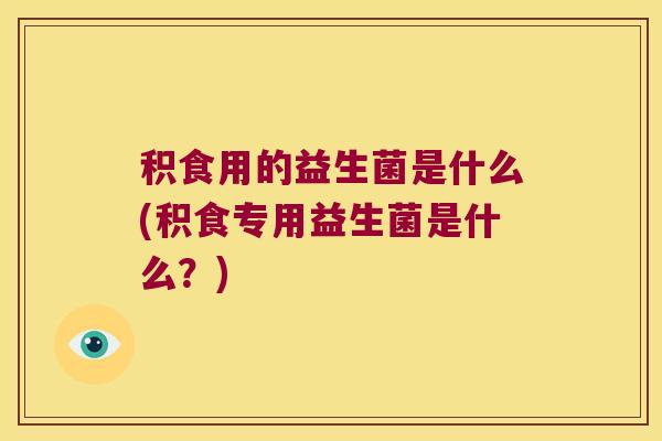 积食用的益生菌是什么(积食专用益生菌是什么？)