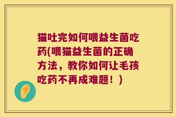 猫吐完如何喂益生菌吃药(喂猫益生菌的正确方法，教你如何让毛孩吃药不再成难题！)