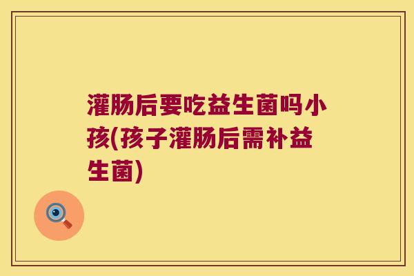 灌肠后要吃益生菌吗小孩(孩子灌肠后需补益生菌)