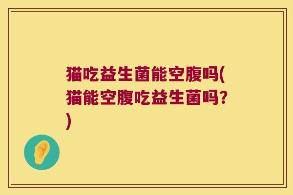 猫吃益生菌能空腹吗(猫能空腹吃益生菌吗?) 猫吃益生菌能空腹吗(猫能空腹吃益生菌吗?)