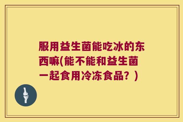 服用益生菌能吃冰的东西嘛(能不能和益生菌一起食用冷冻食品？)