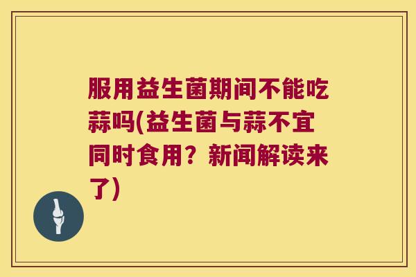 服用益生菌期间不能吃蒜吗(益生菌与蒜不宜同时食用？新闻解读来了)