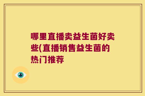 哪里直播卖益生菌好卖些(直播销售益生菌的热门推荐 哪里直播卖益生菌好卖些(直播销售益生菌的热门推荐