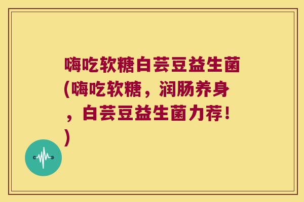 嗨吃软糖白芸豆益生菌(嗨吃软糖，润肠养身，白芸豆益生菌力荐！)