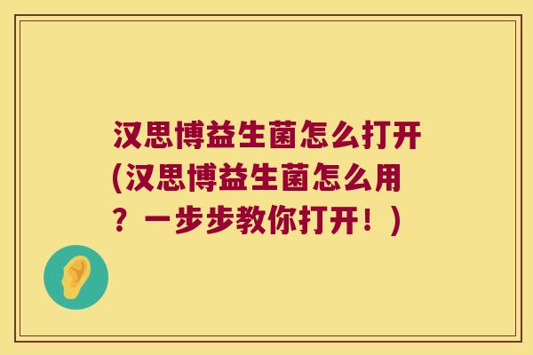 汉思博益生菌怎么打开(汉思博益生菌怎么用？一步步教你打开！)