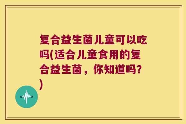 复合益生菌儿童可以吃吗(适合儿童食用的复合益生菌,你知道吗?) 复合益生菌儿童可以吃吗(适合儿童食用的复合益生菌,你知道吗?)