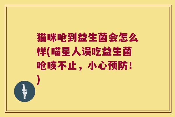 猫咪呛到益生菌会怎么样(喵星人误吃益生菌呛咳不止，小心预防！)