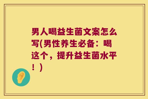 男人喝益生菌文案怎么写(男性养生必备：喝这个，提升益生菌水平！)