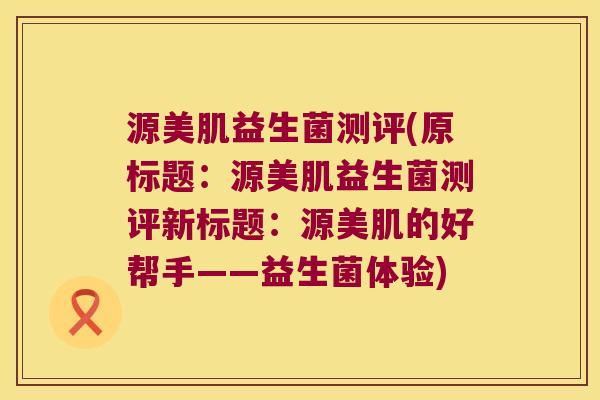 源美肌益生菌测评(原标题:源美肌益生菌测评新标题:源美肌的好帮手——益生菌体验) 源美肌益生菌测评(原标题:源美肌益生菌测评新标题:源美肌的好帮手——益生菌体验)