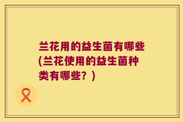 兰花用的益生菌有哪些(兰花使用的益生菌种类有哪些?) 兰花用的益生菌有哪些(兰花使用的益生菌种类有哪些?)