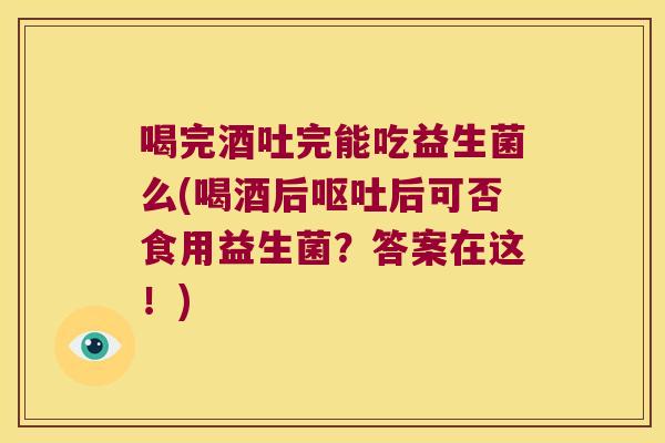 喝完酒吐完能吃益生菌么(喝酒后呕吐后可否食用益生菌？答案在这！)