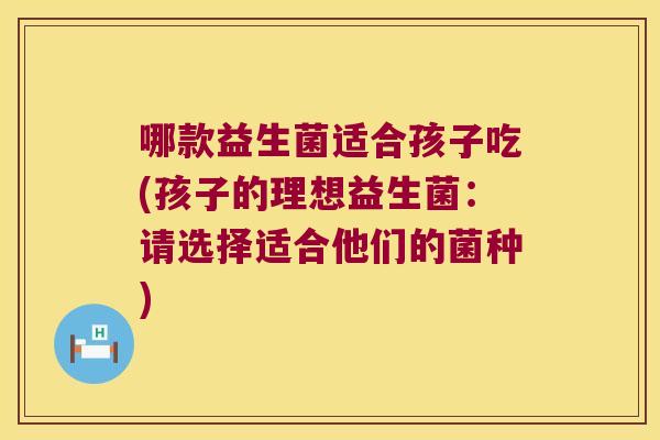 哪款益生菌适合孩子吃(孩子的理想益生菌：请选择适合他们的菌种)