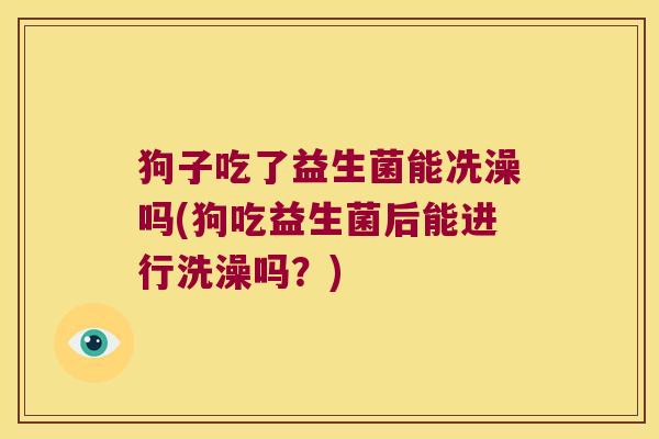 狗子吃了益生菌能冼澡吗(狗吃益生菌后能进行洗澡吗？)