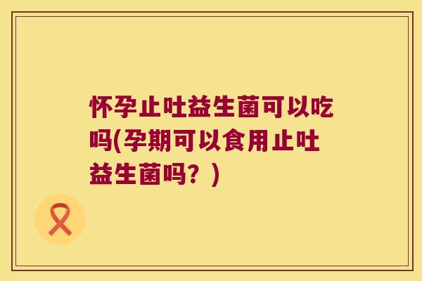 怀孕止吐益生菌可以吃吗(孕期可以食用止吐益生菌吗？)