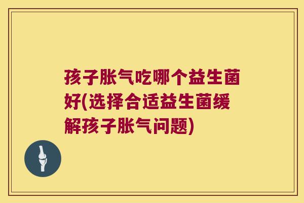 孩子胀气吃哪个益生菌好(选择合适益生菌缓解孩子胀气问题)
