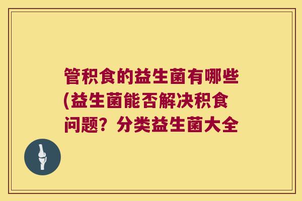 管积食的益生菌有哪些(益生菌能否解决积食问题？分类益生菌大全