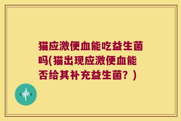 猫应激便血能吃益生菌吗(猫出现应激便血能否给其补充益生菌？)