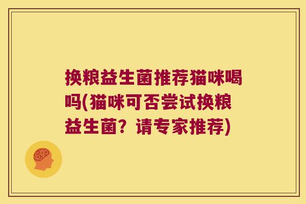 换粮益生菌推荐猫咪喝吗(猫咪可否尝试换粮益生菌？请专家推荐)