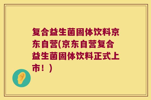 复合益生菌固体饮料京东自营(京东自营复合益生菌固体饮料正式上市！)