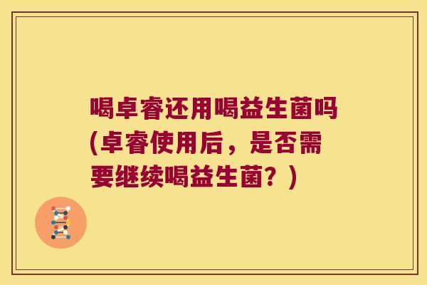 喝卓睿还用喝益生菌吗(卓睿使用后，是否需要继续喝益生菌？)