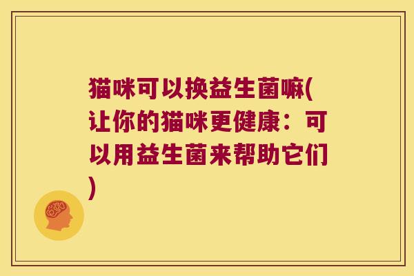 猫咪可以换益生菌嘛(让你的猫咪更健康:可以用益生菌来帮助它们) 猫咪可以换益生菌嘛(让你的猫咪更健康:可以用益生菌来帮助它们)