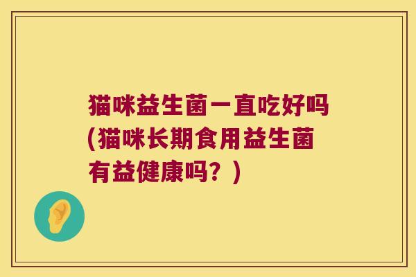 猫咪益生菌一直吃好吗(猫咪长期食用益生菌有益健康吗?) 猫咪益生菌一直吃好吗(猫咪长期食用益生菌有益健康吗?)