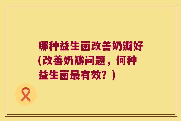 哪种益生菌改善奶瓣好(改善奶瓣问题，何种益生菌最有效？)