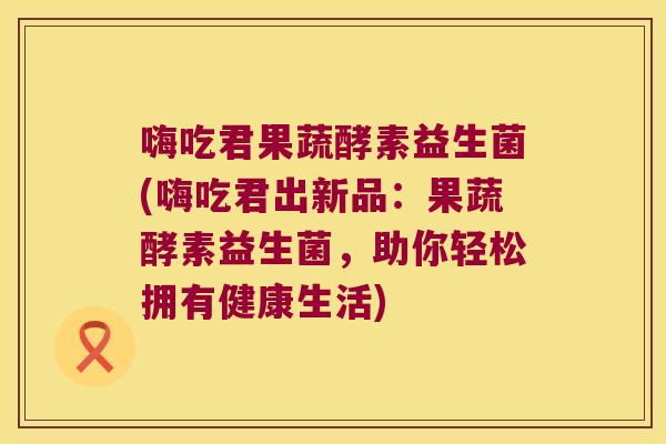 嗨吃君果蔬酵素益生菌(嗨吃君出新品：果蔬酵素益生菌，助你轻松拥有健康生活)