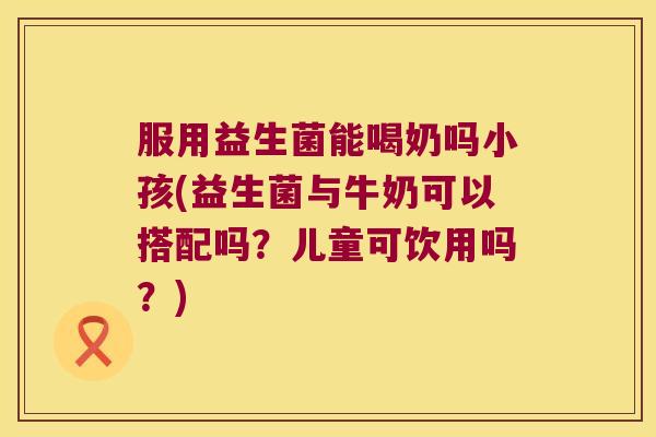 服用益生菌能喝奶吗小孩(益生菌与牛奶可以搭配吗？儿童可饮用吗？)