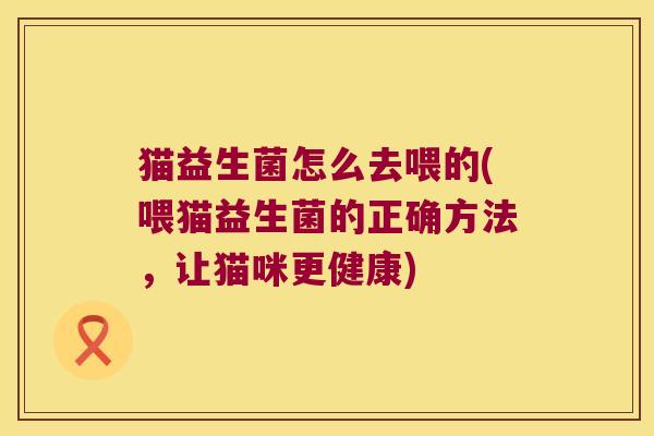 猫益生菌怎么去喂的(喂猫益生菌的正确方法，让猫咪更健康)