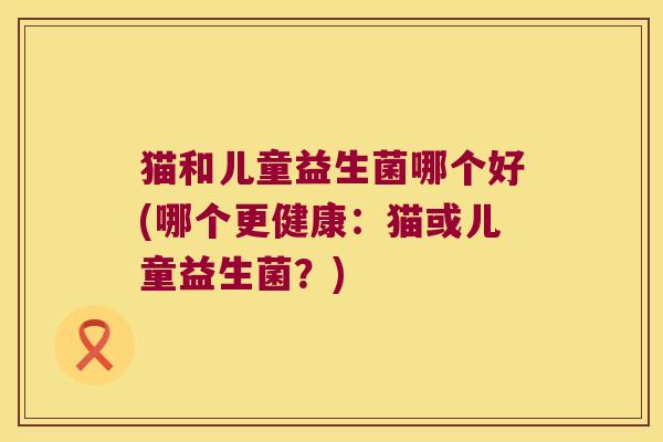 猫和儿童益生菌哪个好(哪个更健康：猫或儿童益生菌？)