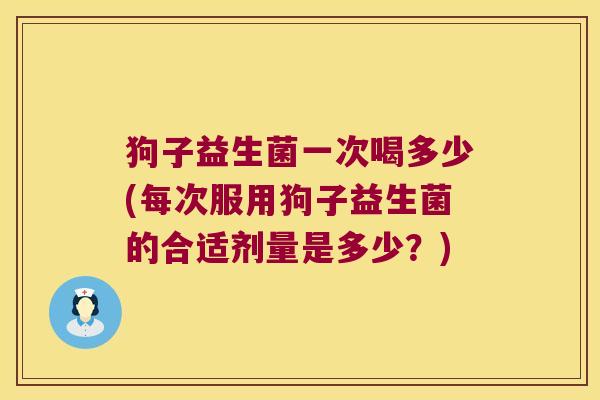 狗子益生菌一次喝多少(每次服用狗子益生菌的合适剂量是多少?) 狗子益生菌一次喝多少(每次服用狗子益生菌的合适剂量是多少?)