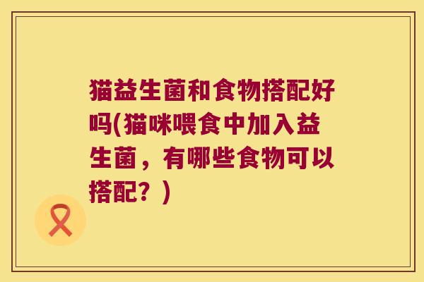 猫益生菌和食物搭配好吗(猫咪喂食中加入益生菌,有哪些食物可以搭配?) 猫益生菌和食物搭配好吗(猫咪喂食中加入益生菌,有哪些食物可以搭配?)