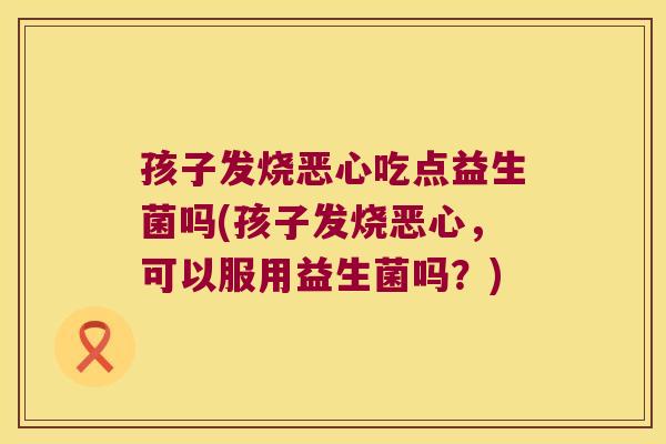 孩子发烧恶心吃点益生菌吗(孩子发烧恶心，可以服用益生菌吗？)