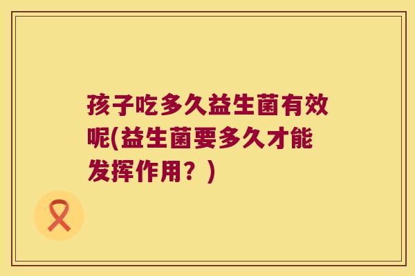 孩子吃多久益生菌有效呢(益生菌要多久才能发挥作用？)