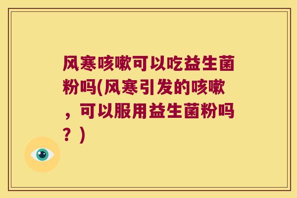 风寒咳嗽可以吃益生菌粉吗(风寒引发的咳嗽，可以服用益生菌粉吗？)