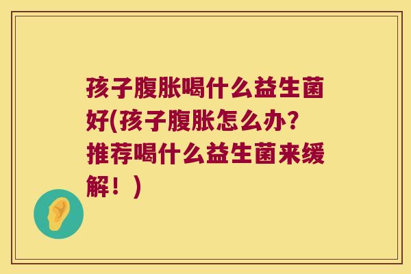 孩子喝什么益生菌好(孩子怎么办？推荐喝什么益生菌来缓解！)