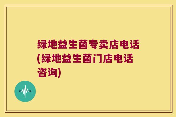 绿地益生菌专卖店电话(绿地益生菌门店电话咨询)
