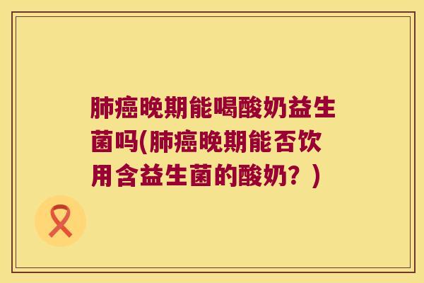 肺癌晚期能喝酸奶益生菌吗(肺癌晚期能否饮用含益生菌的酸奶？)