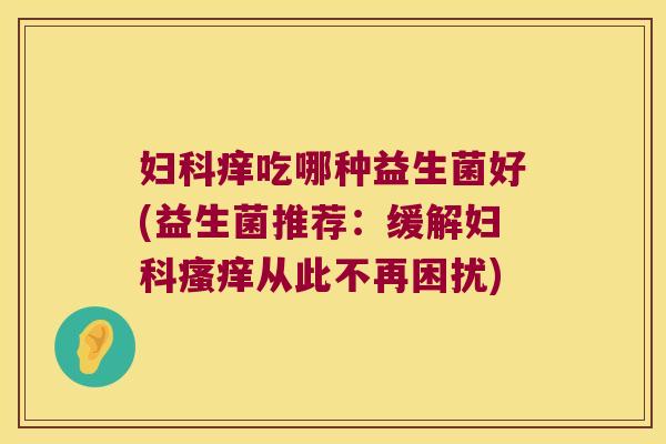 妇科痒吃哪种益生菌好(益生菌推荐：缓解妇科瘙痒从此不再困扰)