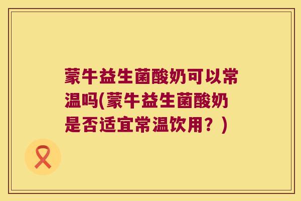 蒙牛益生菌酸奶可以常温吗(蒙牛益生菌酸奶是否适宜常温饮用？)